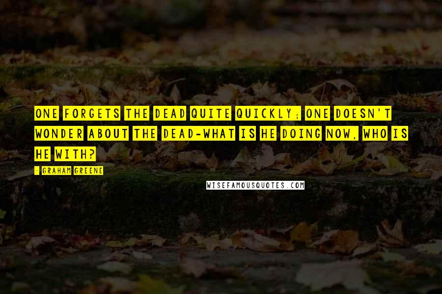 Graham Greene Quotes: One forgets the dead quite quickly; one doesn't wonder about the dead-what is he doing now, who is he with?