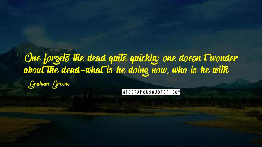 Graham Greene Quotes: One forgets the dead quite quickly; one doesn't wonder about the dead-what is he doing now, who is he with?