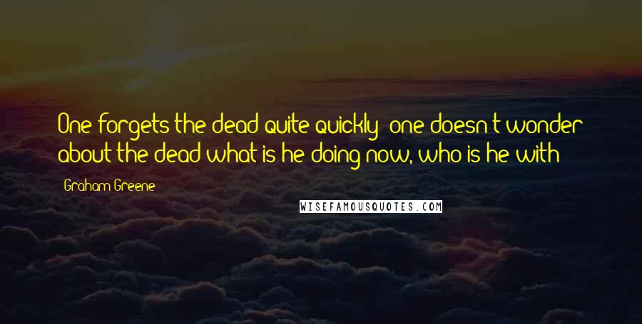 Graham Greene Quotes: One forgets the dead quite quickly; one doesn't wonder about the dead-what is he doing now, who is he with?