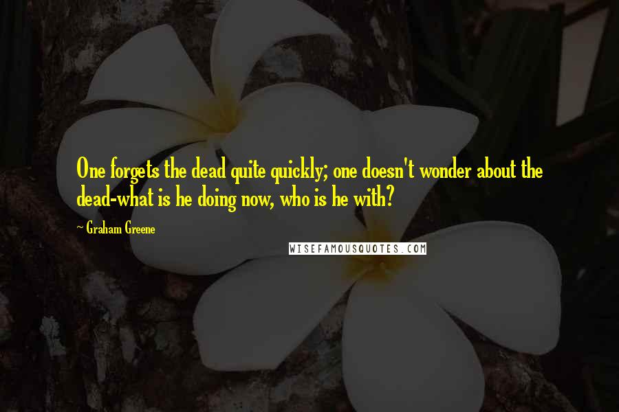 Graham Greene Quotes: One forgets the dead quite quickly; one doesn't wonder about the dead-what is he doing now, who is he with?