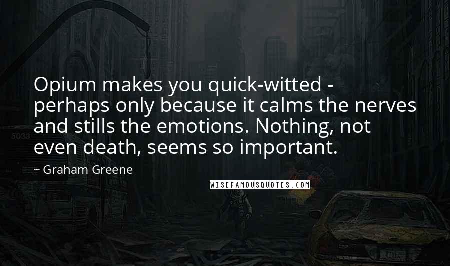 Graham Greene Quotes: Opium makes you quick-witted - perhaps only because it calms the nerves and stills the emotions. Nothing, not even death, seems so important.