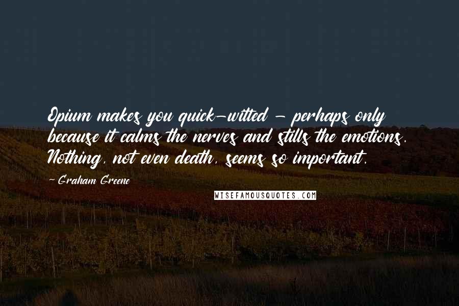 Graham Greene Quotes: Opium makes you quick-witted - perhaps only because it calms the nerves and stills the emotions. Nothing, not even death, seems so important.