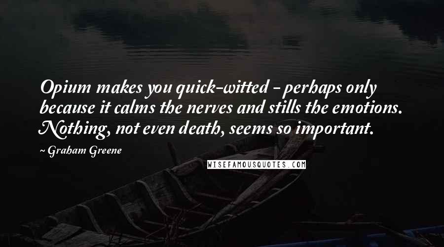 Graham Greene Quotes: Opium makes you quick-witted - perhaps only because it calms the nerves and stills the emotions. Nothing, not even death, seems so important.