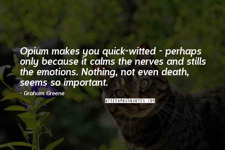 Graham Greene Quotes: Opium makes you quick-witted - perhaps only because it calms the nerves and stills the emotions. Nothing, not even death, seems so important.