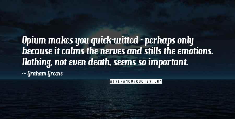 Graham Greene Quotes: Opium makes you quick-witted - perhaps only because it calms the nerves and stills the emotions. Nothing, not even death, seems so important.