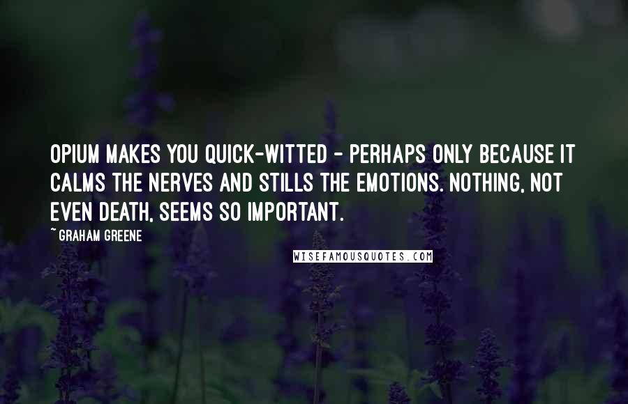 Graham Greene Quotes: Opium makes you quick-witted - perhaps only because it calms the nerves and stills the emotions. Nothing, not even death, seems so important.