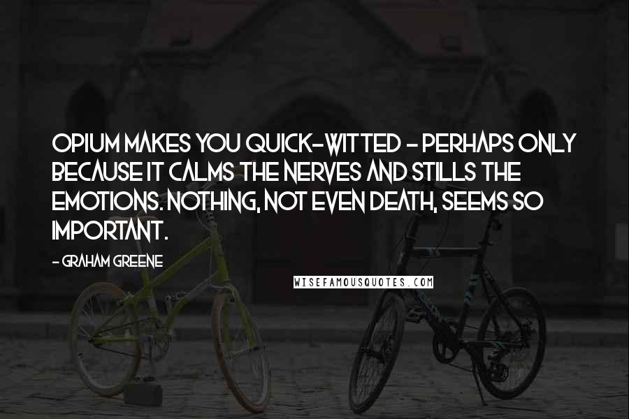 Graham Greene Quotes: Opium makes you quick-witted - perhaps only because it calms the nerves and stills the emotions. Nothing, not even death, seems so important.