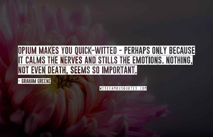 Graham Greene Quotes: Opium makes you quick-witted - perhaps only because it calms the nerves and stills the emotions. Nothing, not even death, seems so important.