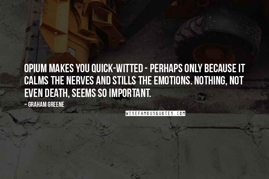 Graham Greene Quotes: Opium makes you quick-witted - perhaps only because it calms the nerves and stills the emotions. Nothing, not even death, seems so important.