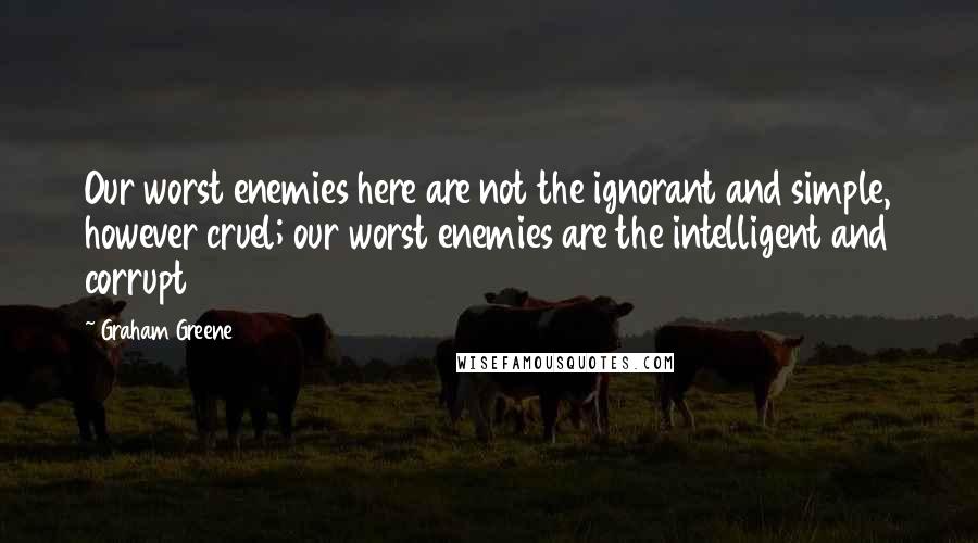 Graham Greene Quotes: Our worst enemies here are not the ignorant and simple, however cruel; our worst enemies are the intelligent and corrupt