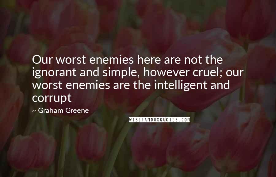 Graham Greene Quotes: Our worst enemies here are not the ignorant and simple, however cruel; our worst enemies are the intelligent and corrupt