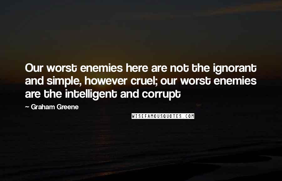 Graham Greene Quotes: Our worst enemies here are not the ignorant and simple, however cruel; our worst enemies are the intelligent and corrupt