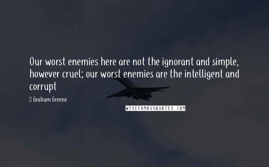 Graham Greene Quotes: Our worst enemies here are not the ignorant and simple, however cruel; our worst enemies are the intelligent and corrupt