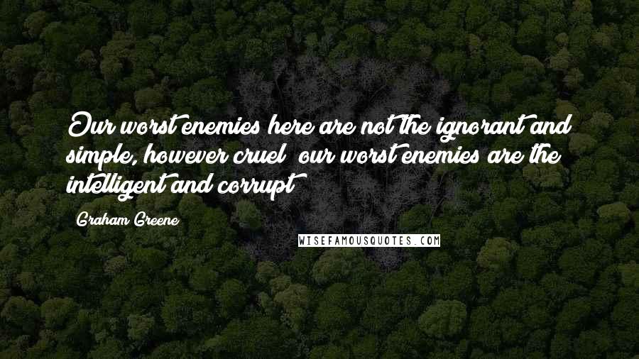 Graham Greene Quotes: Our worst enemies here are not the ignorant and simple, however cruel; our worst enemies are the intelligent and corrupt