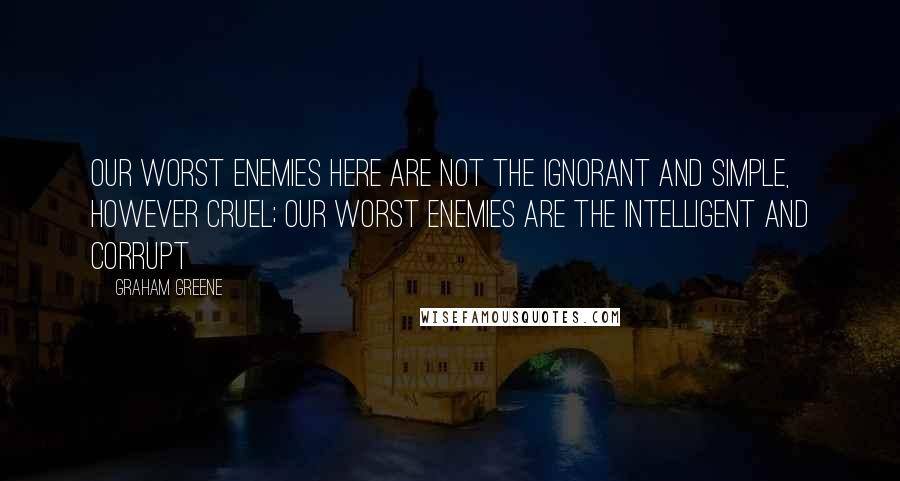 Graham Greene Quotes: Our worst enemies here are not the ignorant and simple, however cruel; our worst enemies are the intelligent and corrupt