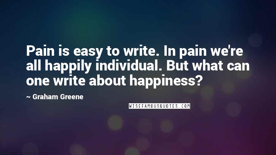 Graham Greene Quotes: Pain is easy to write. In pain we're all happily individual. But what can one write about happiness?