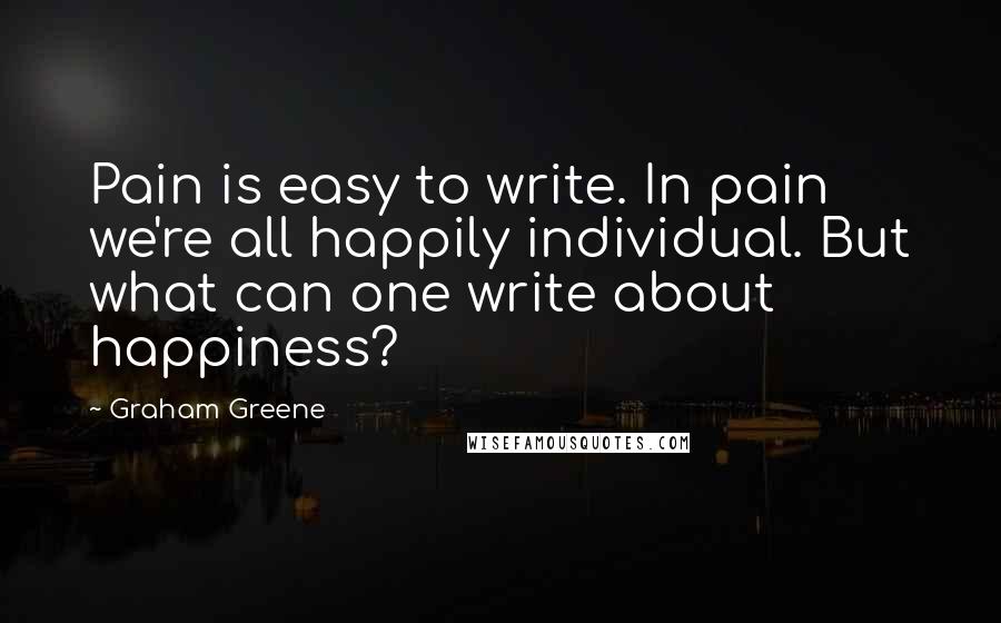 Graham Greene Quotes: Pain is easy to write. In pain we're all happily individual. But what can one write about happiness?