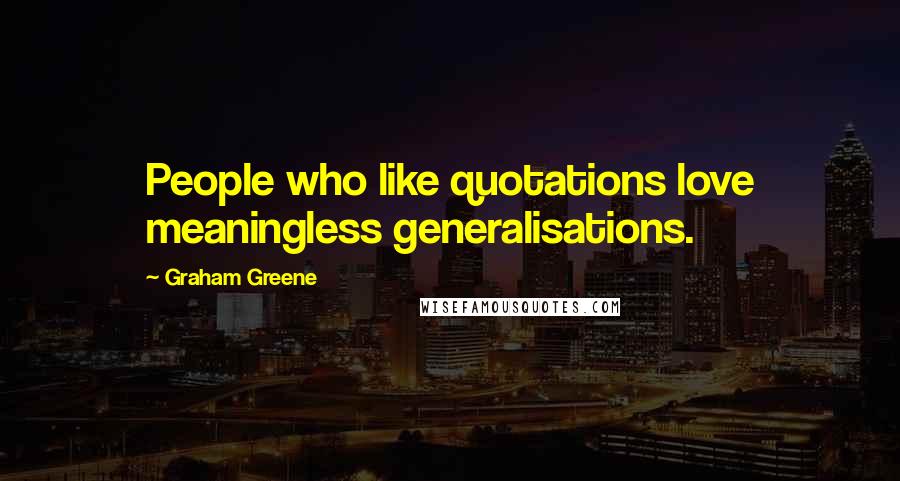 Graham Greene Quotes: People who like quotations love meaningless generalisations.