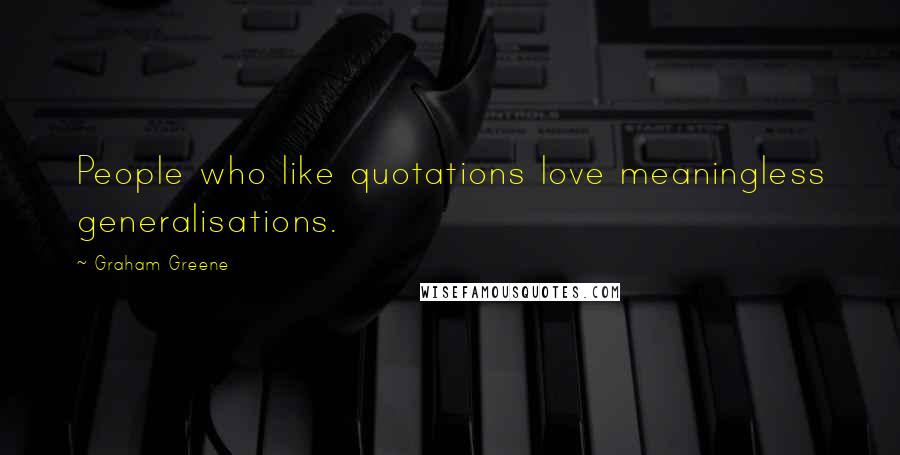 Graham Greene Quotes: People who like quotations love meaningless generalisations.