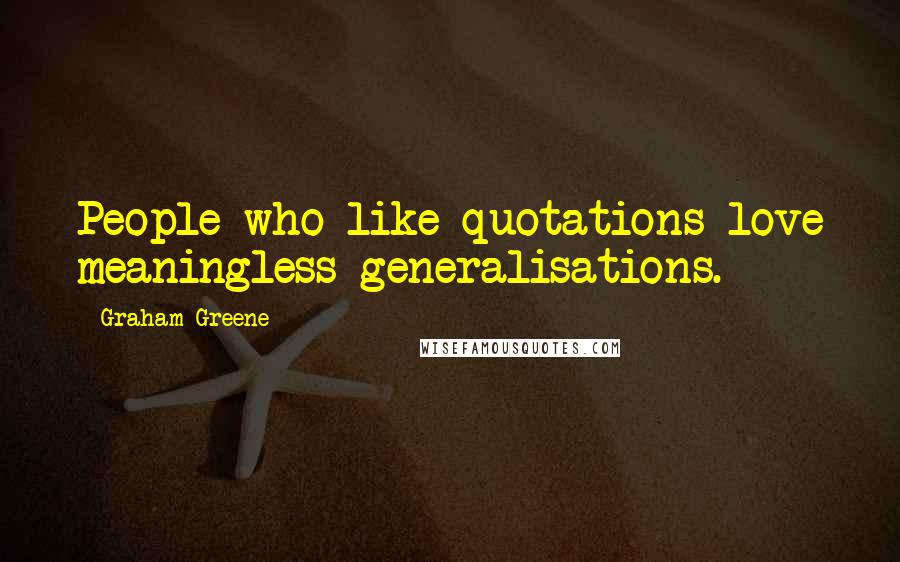 Graham Greene Quotes: People who like quotations love meaningless generalisations.