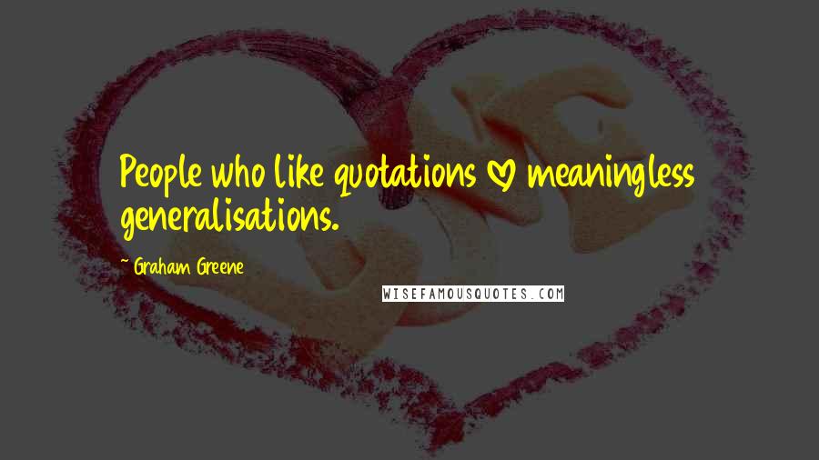 Graham Greene Quotes: People who like quotations love meaningless generalisations.