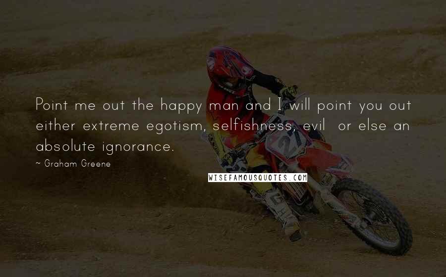 Graham Greene Quotes: Point me out the happy man and I will point you out either extreme egotism, selfishness, evil or else an absolute ignorance.