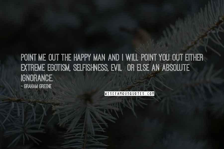 Graham Greene Quotes: Point me out the happy man and I will point you out either extreme egotism, selfishness, evil or else an absolute ignorance.
