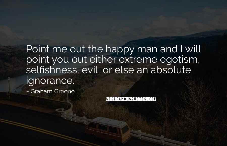 Graham Greene Quotes: Point me out the happy man and I will point you out either extreme egotism, selfishness, evil or else an absolute ignorance.