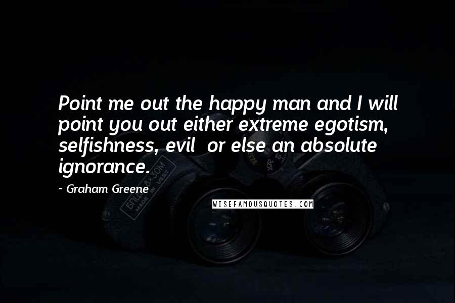 Graham Greene Quotes: Point me out the happy man and I will point you out either extreme egotism, selfishness, evil or else an absolute ignorance.