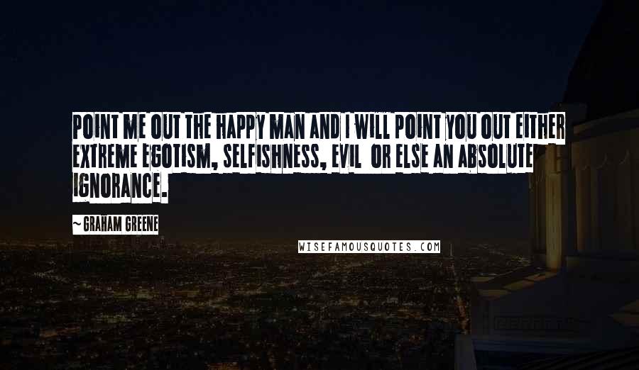 Graham Greene Quotes: Point me out the happy man and I will point you out either extreme egotism, selfishness, evil or else an absolute ignorance.