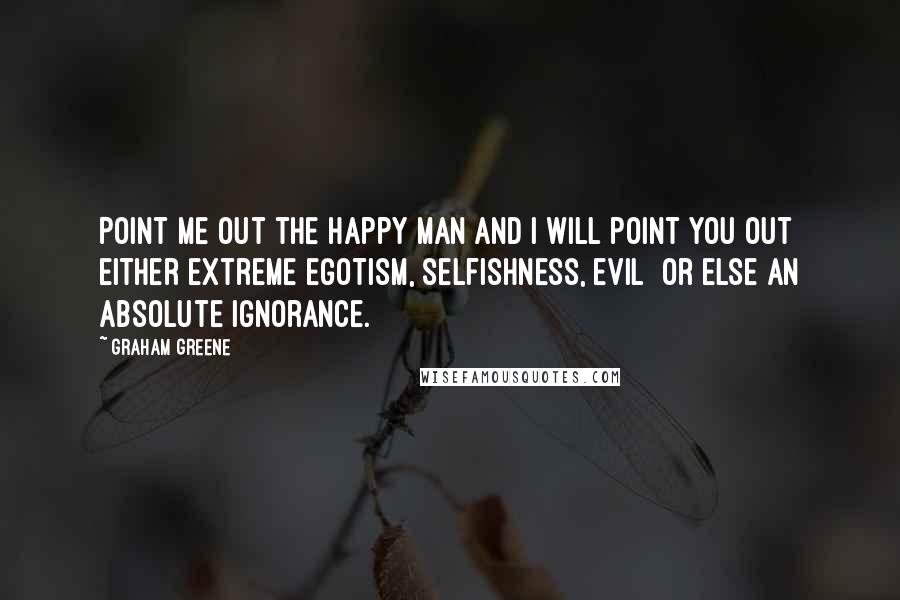 Graham Greene Quotes: Point me out the happy man and I will point you out either extreme egotism, selfishness, evil or else an absolute ignorance.