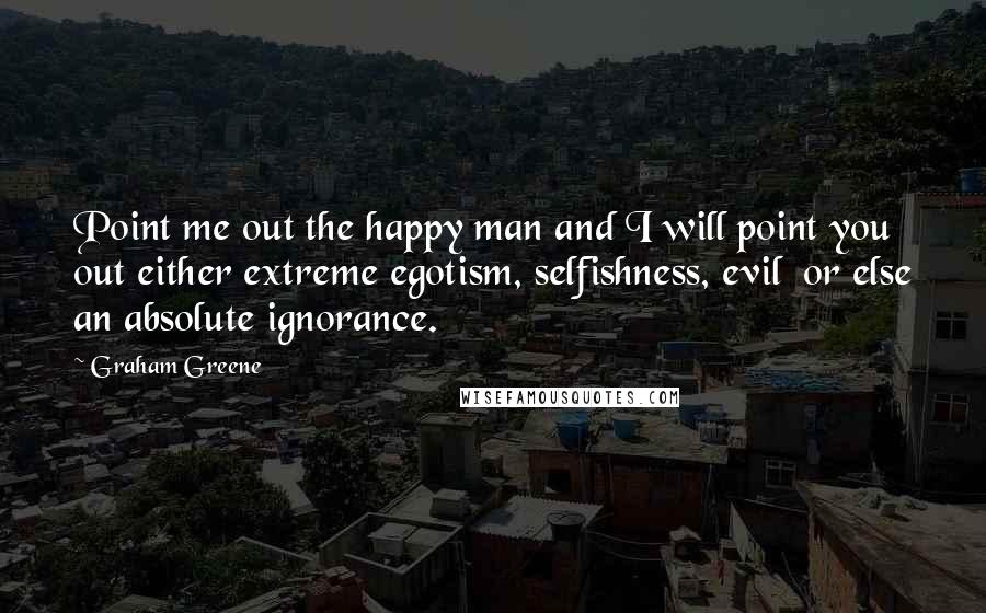 Graham Greene Quotes: Point me out the happy man and I will point you out either extreme egotism, selfishness, evil or else an absolute ignorance.