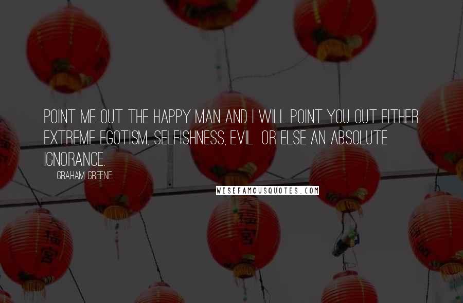 Graham Greene Quotes: Point me out the happy man and I will point you out either extreme egotism, selfishness, evil or else an absolute ignorance.