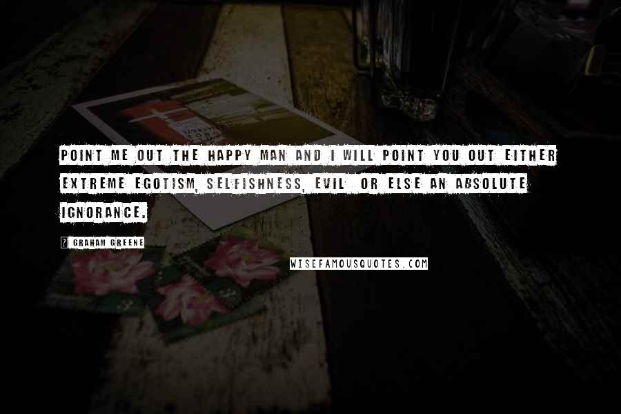 Graham Greene Quotes: Point me out the happy man and I will point you out either extreme egotism, selfishness, evil or else an absolute ignorance.