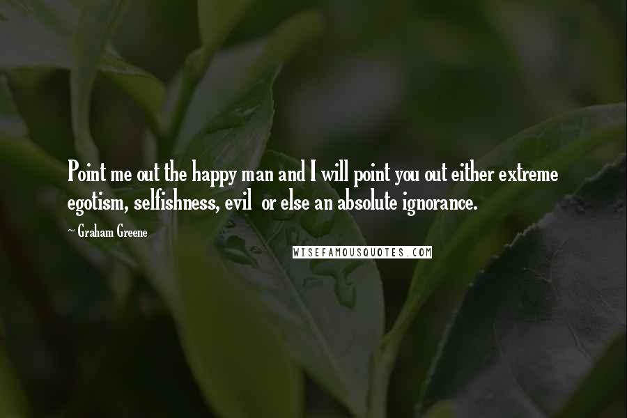 Graham Greene Quotes: Point me out the happy man and I will point you out either extreme egotism, selfishness, evil or else an absolute ignorance.