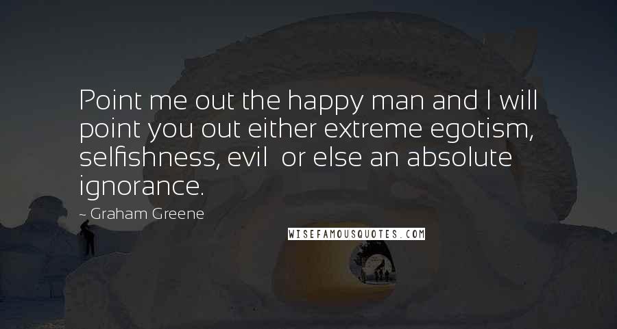 Graham Greene Quotes: Point me out the happy man and I will point you out either extreme egotism, selfishness, evil or else an absolute ignorance.