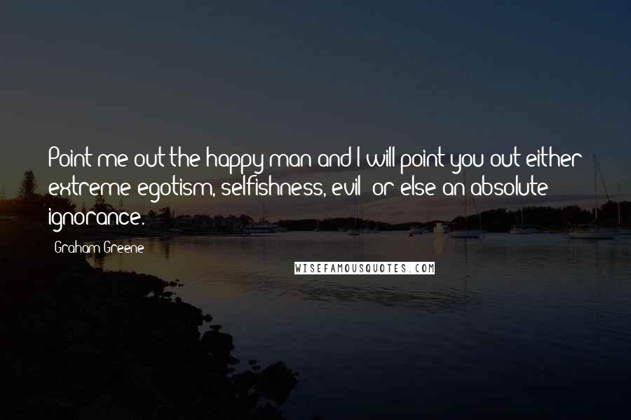 Graham Greene Quotes: Point me out the happy man and I will point you out either extreme egotism, selfishness, evil or else an absolute ignorance.