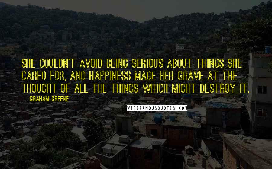 Graham Greene Quotes: She couldn't avoid being serious about things she cared for, and happiness made her grave at the thought of all the things which might destroy it.