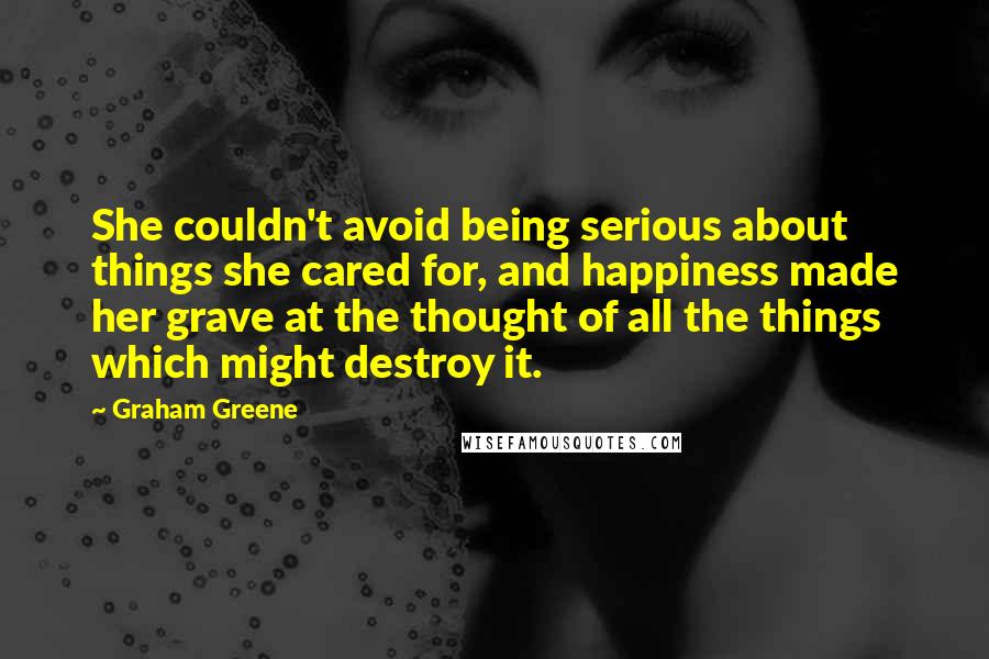 Graham Greene Quotes: She couldn't avoid being serious about things she cared for, and happiness made her grave at the thought of all the things which might destroy it.