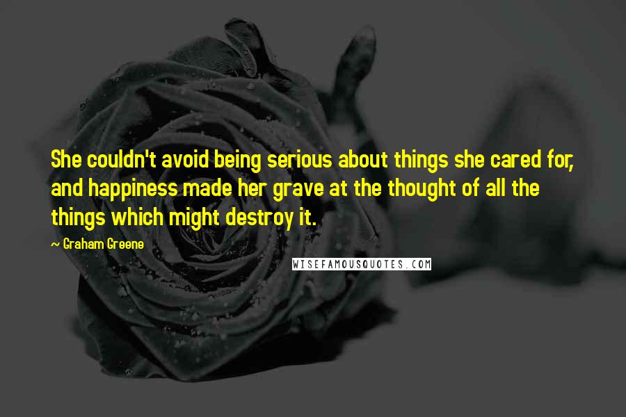 Graham Greene Quotes: She couldn't avoid being serious about things she cared for, and happiness made her grave at the thought of all the things which might destroy it.