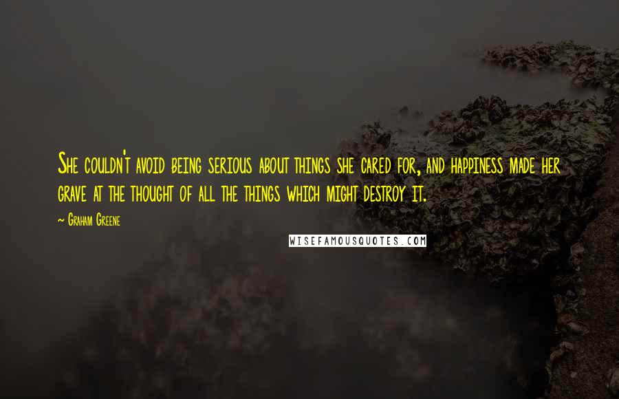 Graham Greene Quotes: She couldn't avoid being serious about things she cared for, and happiness made her grave at the thought of all the things which might destroy it.