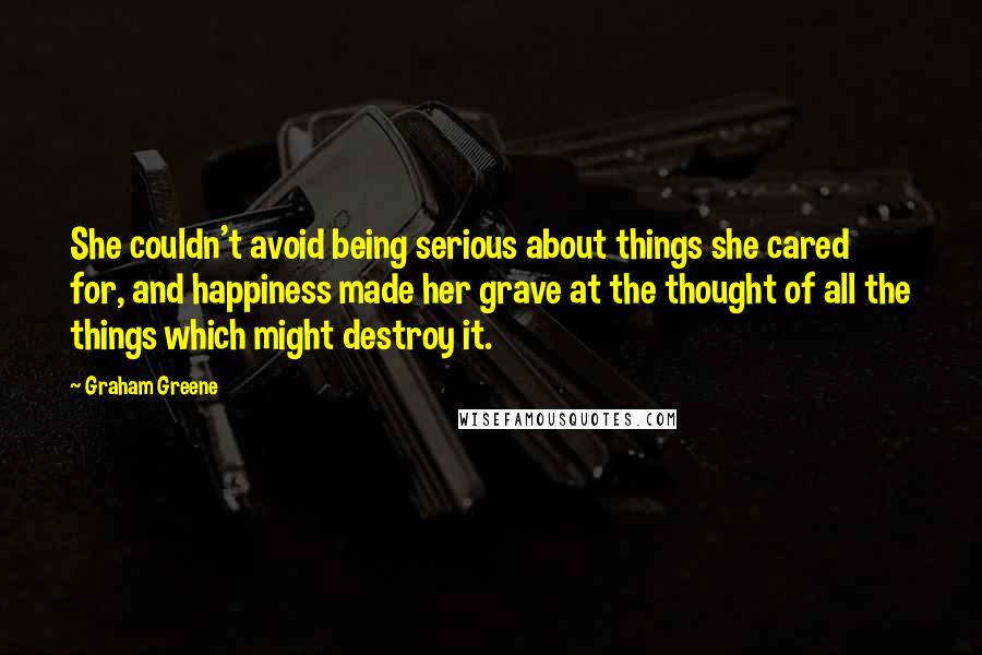 Graham Greene Quotes: She couldn't avoid being serious about things she cared for, and happiness made her grave at the thought of all the things which might destroy it.