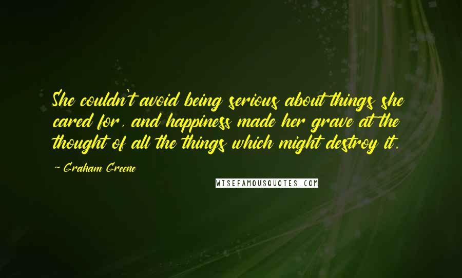 Graham Greene Quotes: She couldn't avoid being serious about things she cared for, and happiness made her grave at the thought of all the things which might destroy it.