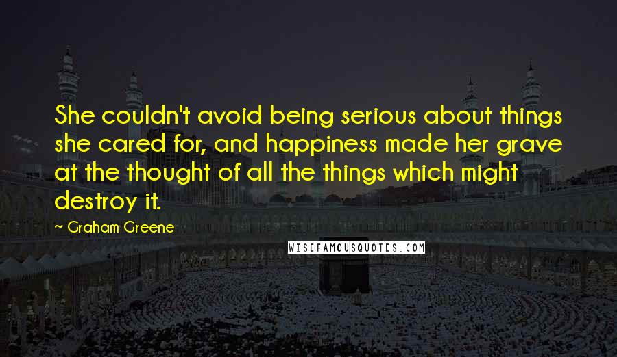 Graham Greene Quotes: She couldn't avoid being serious about things she cared for, and happiness made her grave at the thought of all the things which might destroy it.