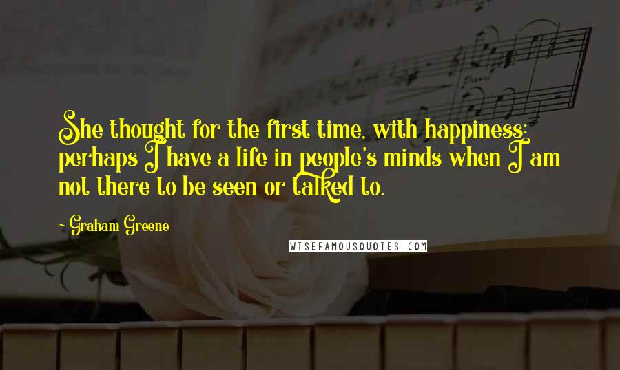 Graham Greene Quotes: She thought for the first time, with happiness: perhaps I have a life in people's minds when I am not there to be seen or talked to.