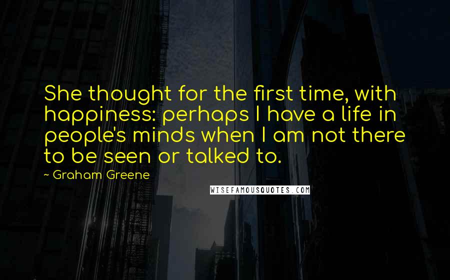 Graham Greene Quotes: She thought for the first time, with happiness: perhaps I have a life in people's minds when I am not there to be seen or talked to.