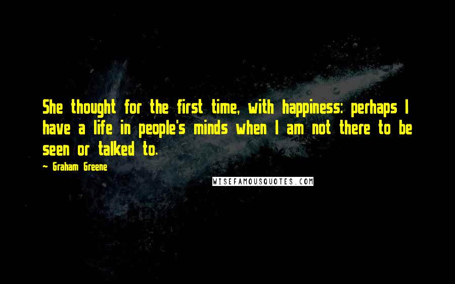 Graham Greene Quotes: She thought for the first time, with happiness: perhaps I have a life in people's minds when I am not there to be seen or talked to.