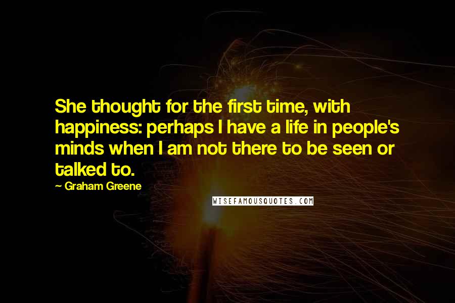 Graham Greene Quotes: She thought for the first time, with happiness: perhaps I have a life in people's minds when I am not there to be seen or talked to.