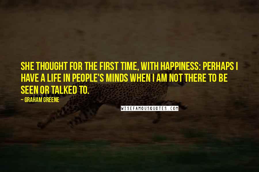 Graham Greene Quotes: She thought for the first time, with happiness: perhaps I have a life in people's minds when I am not there to be seen or talked to.