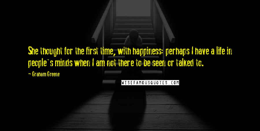 Graham Greene Quotes: She thought for the first time, with happiness: perhaps I have a life in people's minds when I am not there to be seen or talked to.